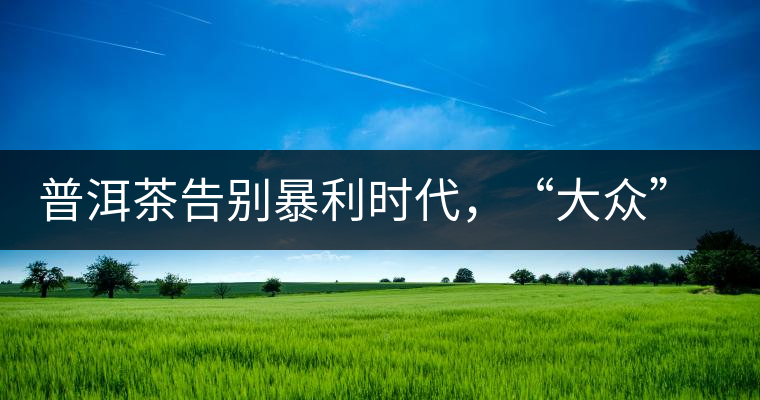 普洱茶告別暴利時代，“大眾”普洱將成未來消費(fèi)主流