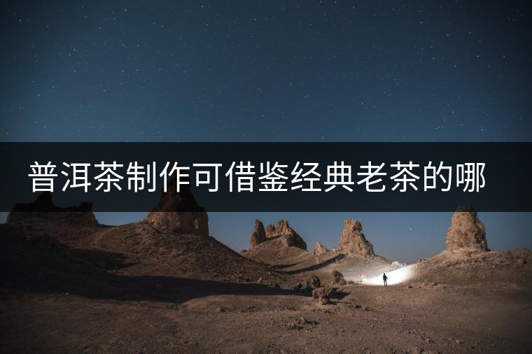 普洱茶制作可借鑒經典老茶的哪些方面？