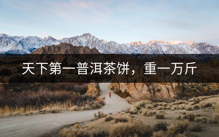 天下第一普洱茶餅,重一萬(wàn)斤 天下第一普洱茶餅,重一萬(wàn)斤