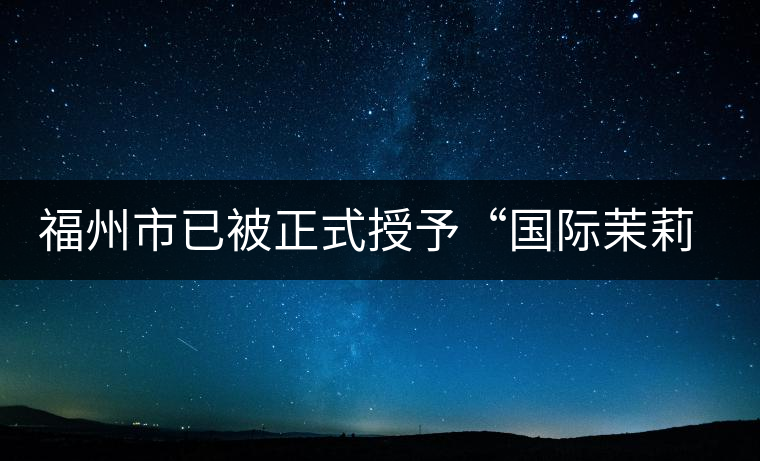 福州市已被正式授予“國際茉莉花茶發(fā)源地”稱號(hào) 福州市已被正式授予“國際茉莉花茶發(fā)源地”稱號(hào)
