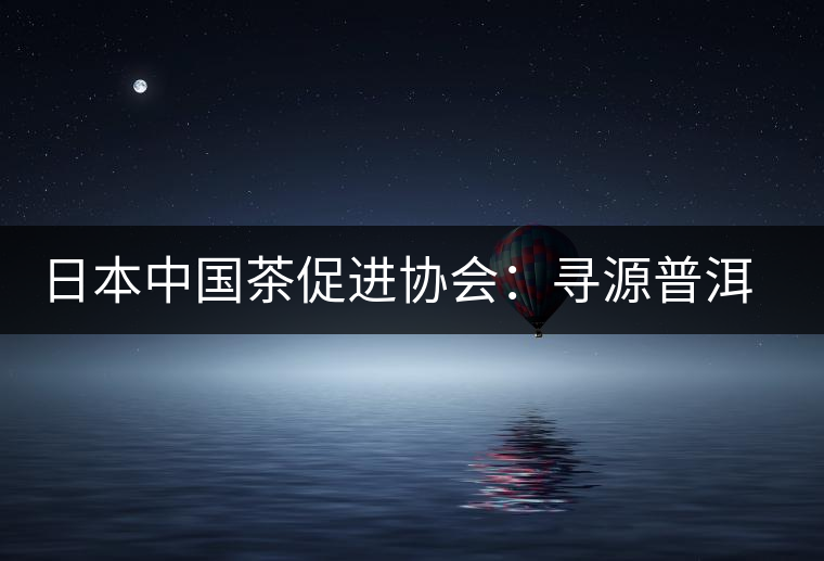 日本中國(guó)茶促進(jìn)協(xié)會(huì):尋源普洱茶 日本中國(guó)茶促進(jìn)協(xié)會(huì):尋源普洱茶