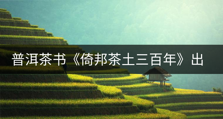 普洱茶書《倚邦茶土三百年》出版發(fā)行 普洱茶書《倚邦茶土三百年》出版發(fā)行