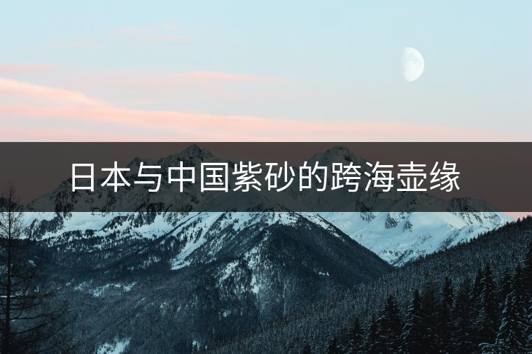 日本與中國(guó)紫砂的跨海壺緣 日本與中國(guó)紫砂的跨海壺緣
