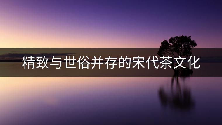 精致與世俗并存的宋代茶文化 精致與世俗并存的宋代茶文化