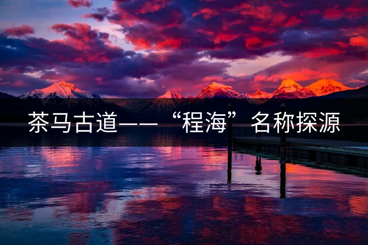 茶馬古道——“程海”名稱(chēng)探源 茶馬古道——“程海”名稱(chēng)探源