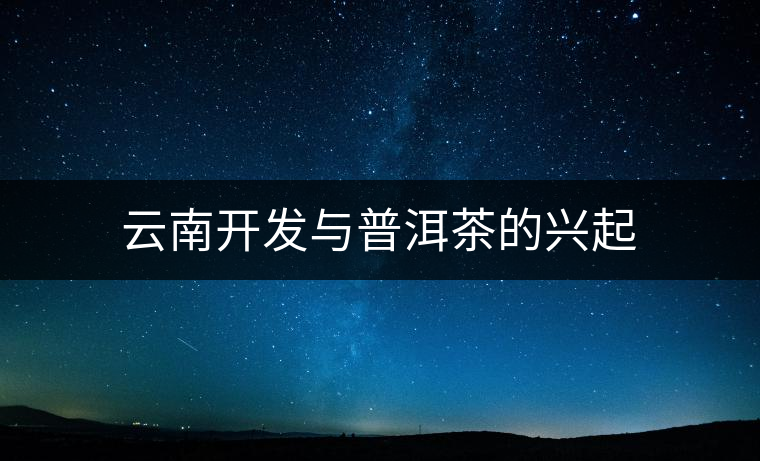 云南開(kāi)發(fā)與普洱茶的興起 云南開(kāi)發(fā)與普洱茶的興起