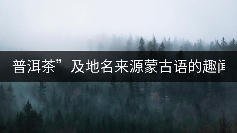 普洱茶”及地名來(lái)源蒙古語(yǔ)的趣聞？