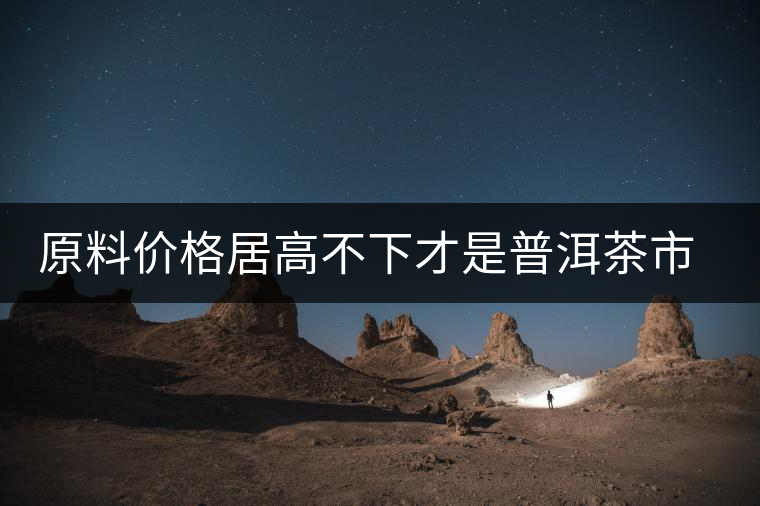 原料價格居高不下才是普洱茶市場低迷的禍?zhǔn)祝? alt=
