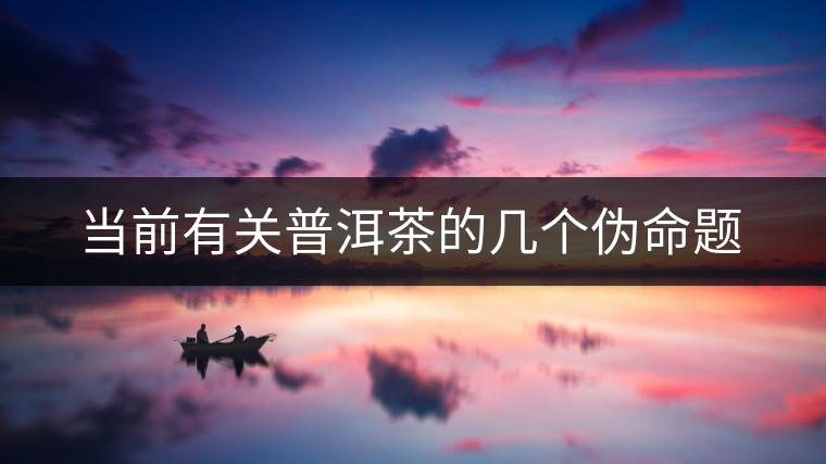 當(dāng)前有關(guān)普洱茶的幾個(gè)偽命題 當(dāng)前有關(guān)普洱茶的幾個(gè)偽命題