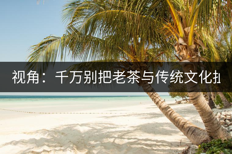 視角：千萬別把老茶與傳統(tǒng)文化扯上 老祖宗不喝老茶！