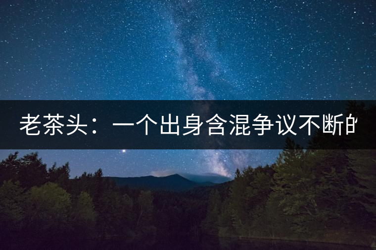 老茶頭：一個出身含混爭議不斷的糙爺們！