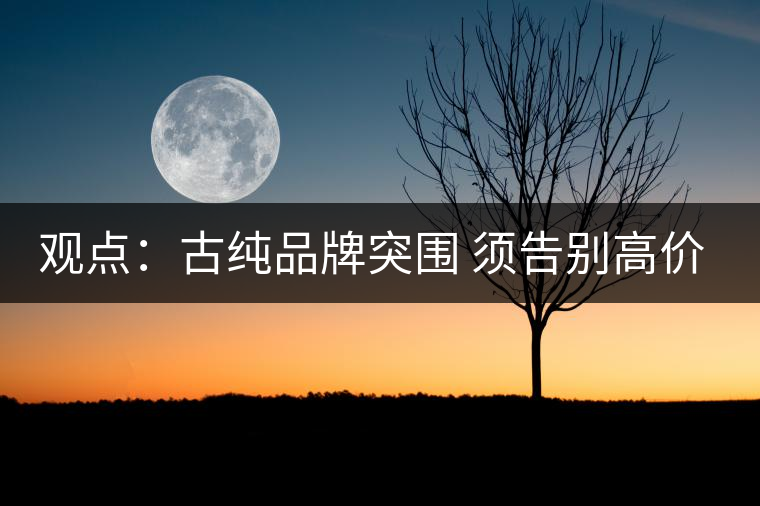 觀點(diǎn):古純品牌突圍 須告別高價思維與抓人經(jīng)濟(jì) 觀點(diǎn):古純品牌突圍 須告別高價思維與抓人經(jīng)濟(jì)