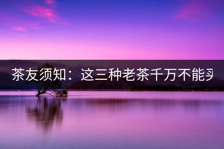 茶友須知：這三種老茶千萬(wàn)不能買(mǎi)！