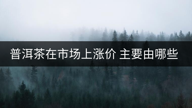 普洱茶在市場(chǎng)上漲價(jià) 主要由哪些因素主導(dǎo)？
