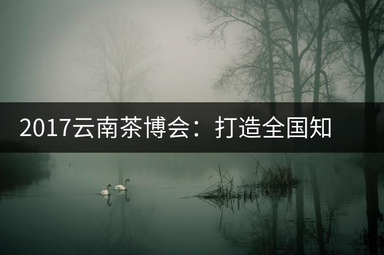 2017云南茶博會(huì)：打造全國(guó)知名紅茶品牌，擦亮“千年茶鄉(xiāng)”招牌