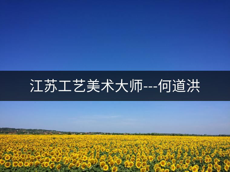 江蘇工藝美術(shù)大師---何道洪 江蘇工藝美術(shù)大師---何道洪