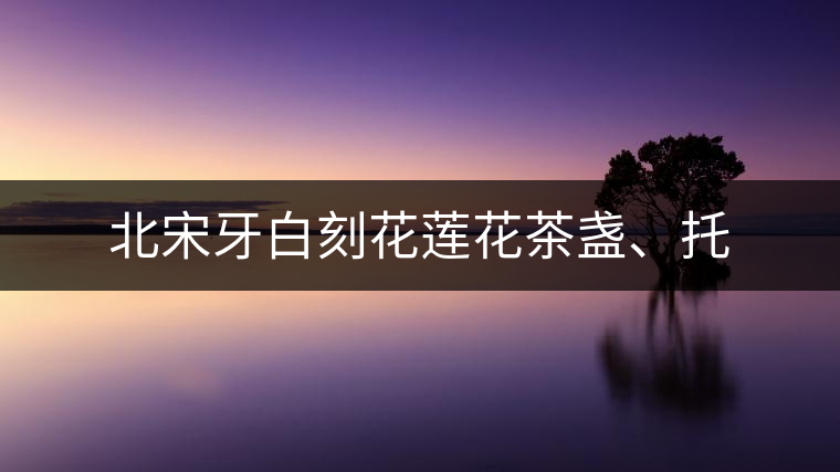 北宋牙白刻花蓮花茶盞、托