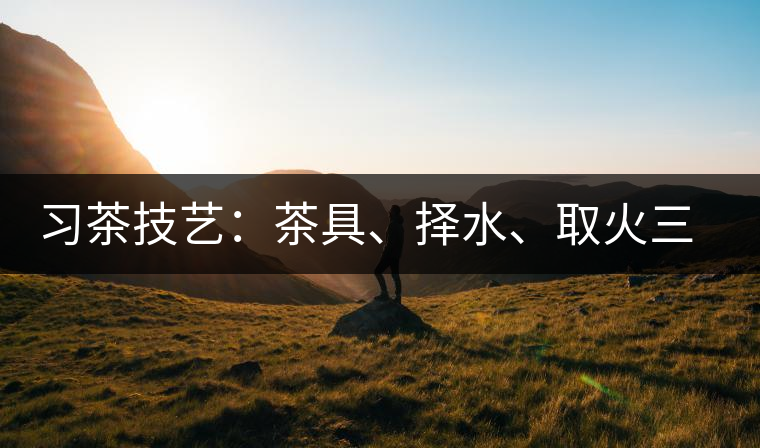 習(xí)茶技藝：茶具、擇水、取火三篇