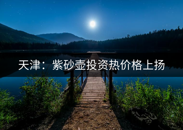天津:紫砂壺投資熱價(jià)格上揚(yáng) 天津:紫砂壺投資熱價(jià)格上揚(yáng)
