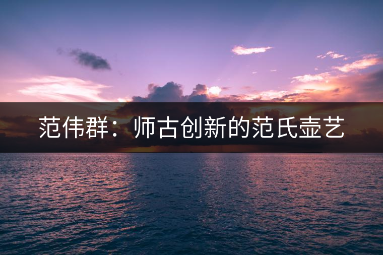 范偉群:師古創(chuàng)新的范氏壺藝 范偉群:師古創(chuàng)新的范氏壺藝