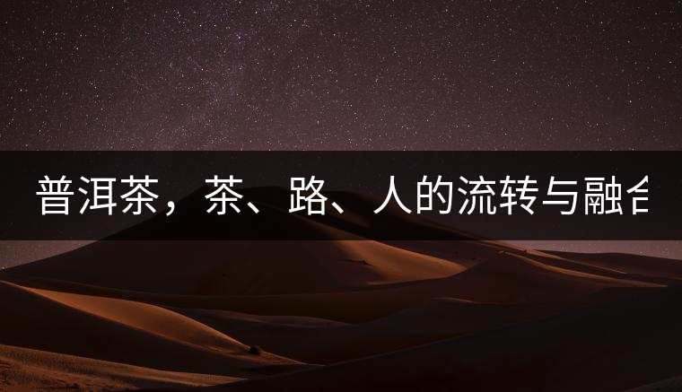 普洱茶，茶、路、人的流轉(zhuǎn)與融合！