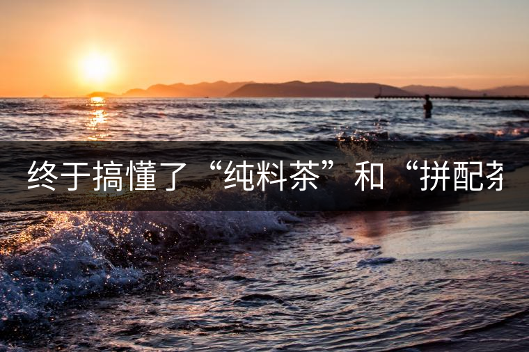 終于搞懂了“純料茶”和“拼配茶”！