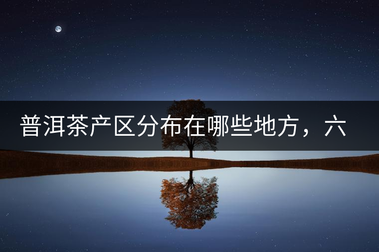 普洱茶產(chǎn)區(qū)分布在哪些地方，六張圖讓您全部看懂