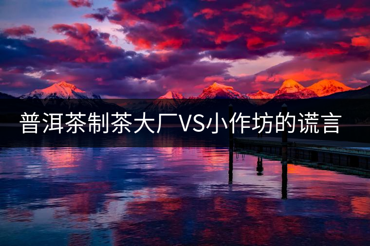 普洱茶制茶大廠VS小作坊的謊言你信幾個(gè)？