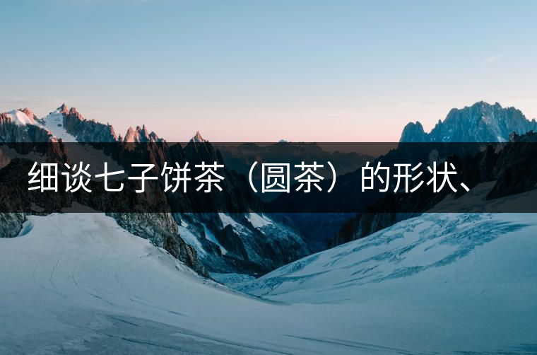 細(xì)談七子餅茶（圓茶）的形狀、色澤、特征