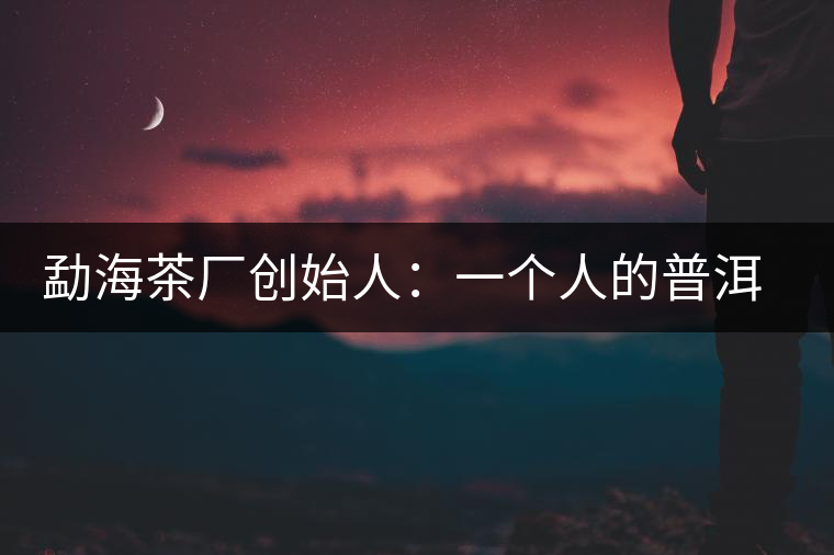 勐海茶廠創(chuàng)始人:一個人的普洱茶秘史 勐海茶廠創(chuàng)始人:一個人的普洱茶秘史