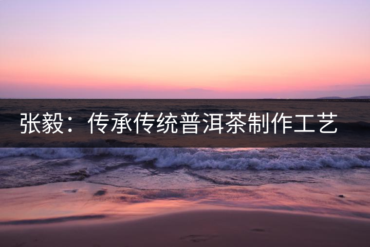 張毅:傳承傳統(tǒng)普洱茶制作工藝舊事 張毅:傳承傳統(tǒng)普洱茶制作工藝舊事