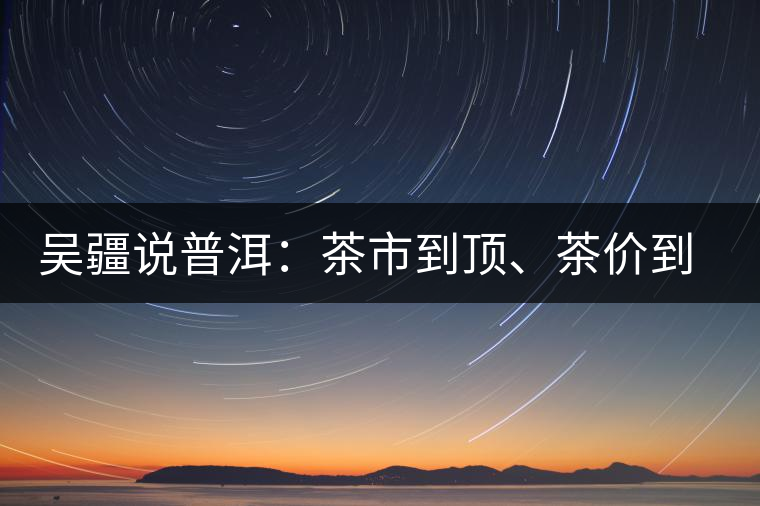 吳疆說(shuō)普洱：茶市到頂、茶價(jià)到頂、概念到頂
