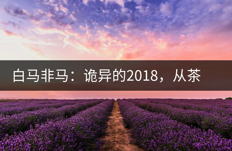白馬非馬：詭異的2018，從茶農(nóng)直銷(xiāo)與財(cái)團(tuán)布局說(shuō)起