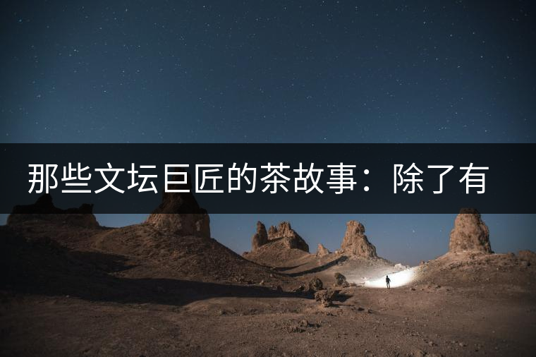 那些文壇巨匠的茶故事：除了有一支好筆，一顆好心，還有一張好嘴！