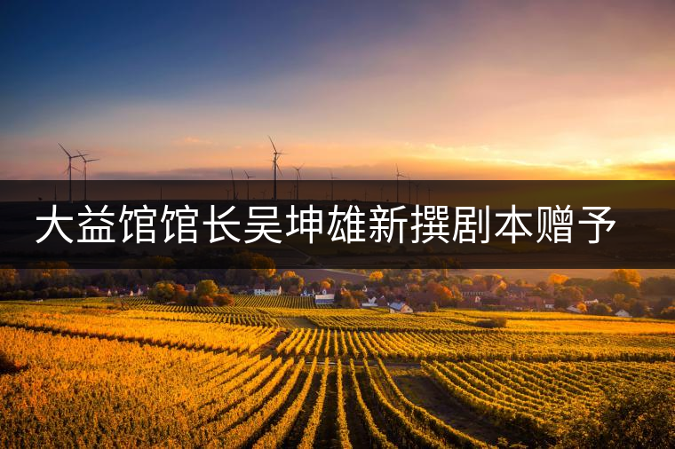 大益館館長吳坤雄新撰劇本贈(zèng)予家鄉(xiāng)丘浚故居 大益館館長吳坤雄新撰劇本贈(zèng)予家鄉(xiāng)丘浚故居