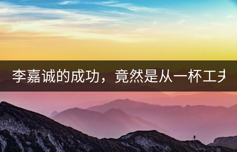 李嘉誠的成功，竟然是從一杯工夫茶開始的！