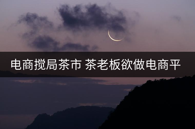 電商攪局茶市 茶老板欲做電商平臺
