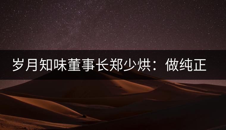 歲月知味董事長鄭少烘:做純正易武標桿品牌 歲月知味董事長鄭少烘:做純正易武標桿品牌