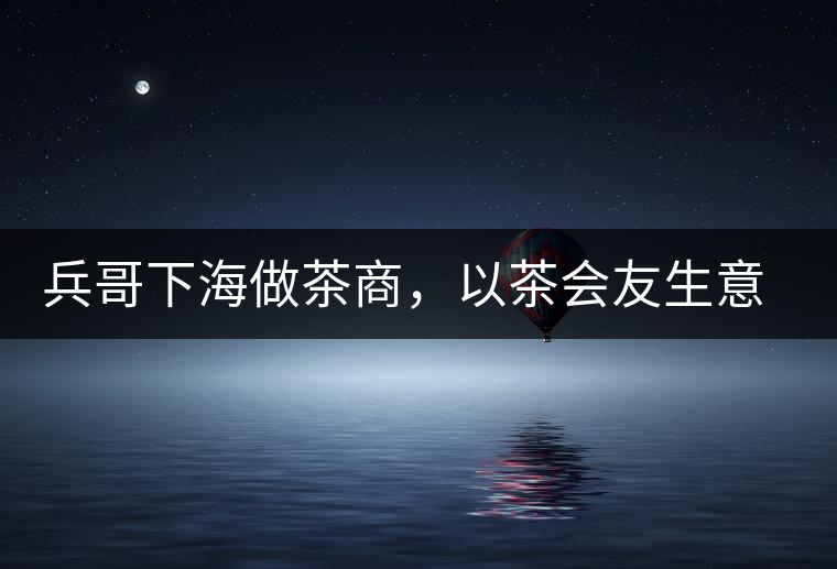 兵哥下海做茶商,以茶會(huì)友生意火 兵哥下海做茶商,以茶會(huì)友生意火