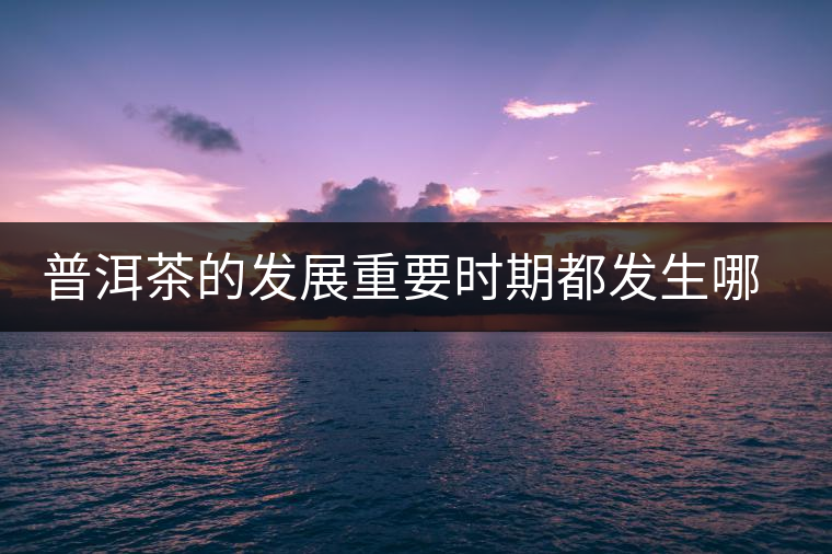 普洱茶的發(fā)展重要時(shí)期都發(fā)生哪些大事？