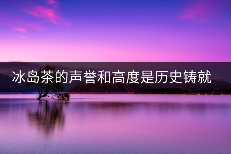 冰島茶的聲譽(yù)和高度是歷史鑄就的 冰島茶的聲譽(yù)和高度是歷史鑄就的