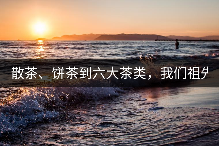 散茶、餅茶到六大茶類，我們祖先用了1500年才分清