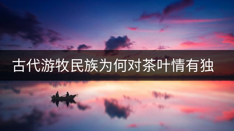 古代游牧民族為何對(duì)茶葉情有獨(dú)鐘，為何為了茶葉甚至不惜動(dòng)武