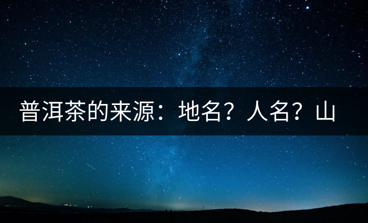 普洱茶的來(lái)源：地名？人名？山名？您更信哪一種？