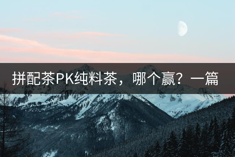 拼配茶PK純料茶，哪個贏？一篇文章為你全面解讀