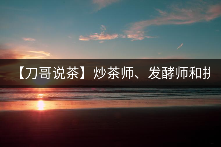 【刀哥說茶】炒茶師、發(fā)酵師和拼配師, 誰更吃香?