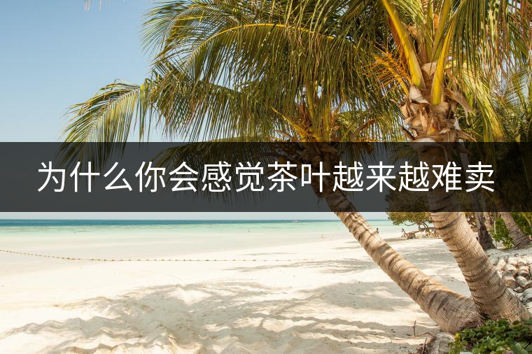 為什么你會(huì)感覺茶葉越來越難賣 為什么你會(huì)感覺茶葉越來越難賣