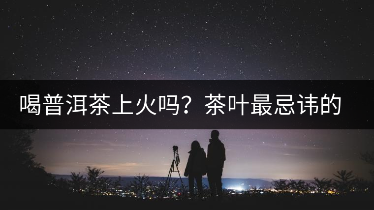 喝普洱茶上火嗎？茶葉最忌諱的十大味道