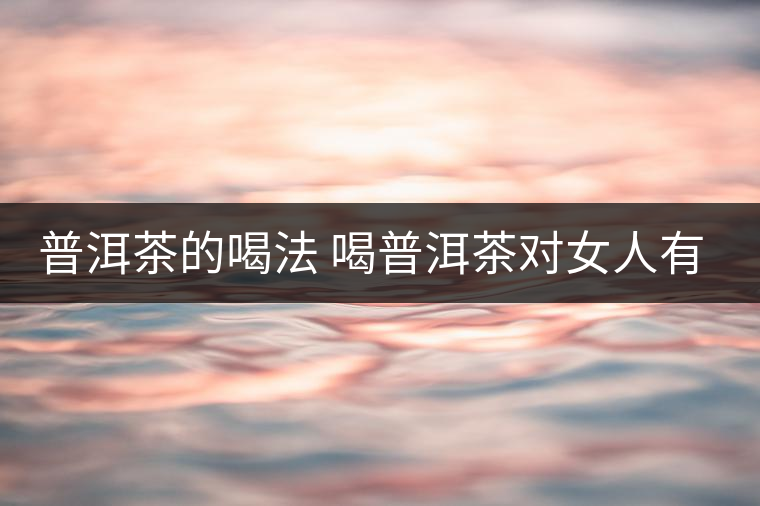 普洱茶的喝法 喝普洱茶對女人有何作用 普洱茶的喝法 喝普洱茶對女人有何作用