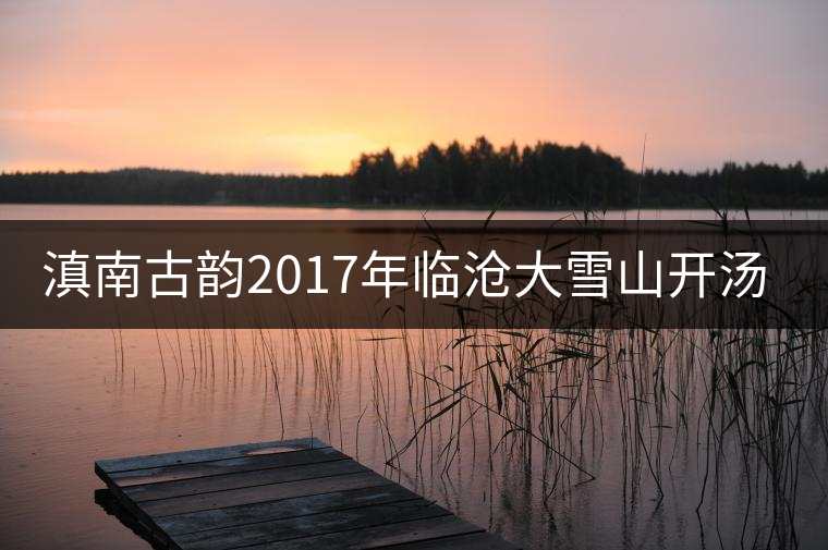 滇南古韻2017年臨滄大雪山開湯品鑒 滇南古韻2017年臨滄大雪山開湯品鑒